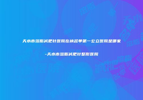 天水市溶脂减肥针医院在榜名单第一公立医院是哪家-天水市溶脂减肥针整形医院