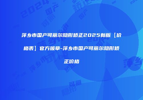 萍乡市国产可丽尔隐形矫正2025新版【价格表】官方拔草-萍乡市国产可丽尔隐形矫正价格