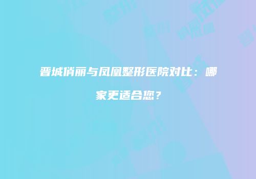 晋城俏丽与凤凰整形医院对比：哪家更适合您？