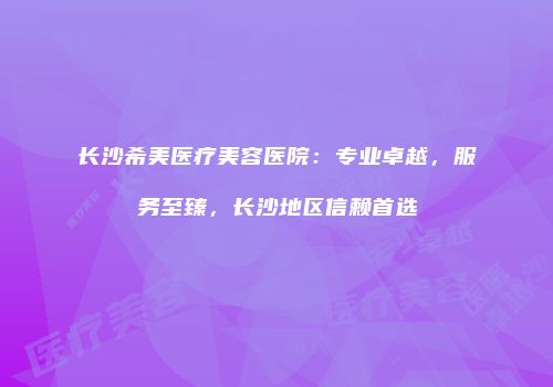 长沙希美医疗美容医院：专业卓越，服务至臻，长沙地区信赖首选