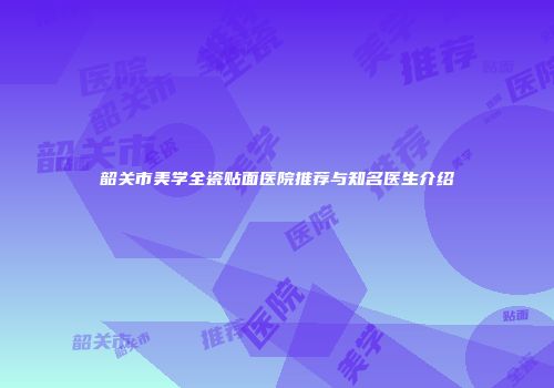 韶关市美学全瓷贴面医院推荐与知名医生介绍