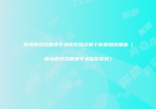 青岛市切双眼皮手术医院排名前十你都知道哪些（青岛市切双眼皮手术整形医院）