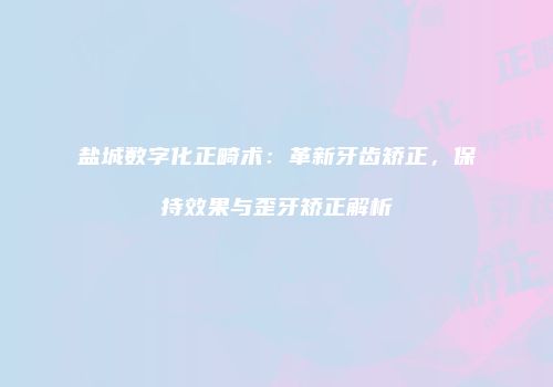 盐城数字化正畸术：革新牙齿矫正，保持效果与歪牙矫正解析