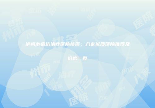 泸州市痘坑治疗医院排名：八家优质医院推荐及价格一览