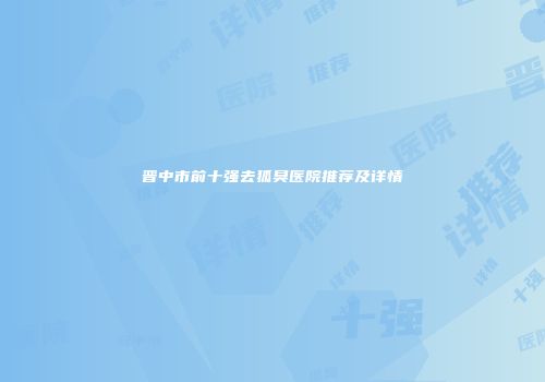 晋中市前十强去狐臭医院推荐及详情