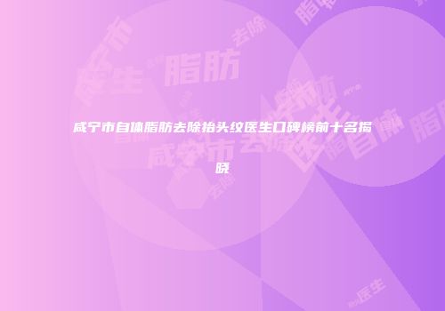 咸宁市自体脂肪去除抬头纹医生口碑榜前十名揭晓