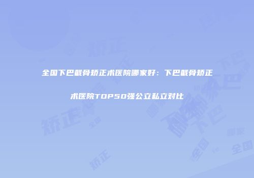 全国下巴截骨矫正术医院哪家好：下巴截骨矫正术医院TOP50强公立私立对比