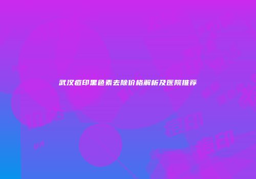 武汉痘印黑色素去除价格解析及医院推荐