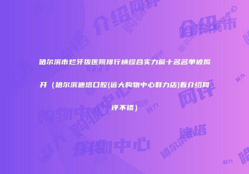 哈尔滨市烂牙拨医院排行榜综合实力前十名名单被揭开（哈尔滨迪塔口腔(远大购物中心群力店)看介绍网评不错）