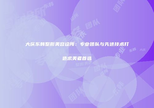 大庆东韩整形美容诊所：专业团队与先进技术打造求美者首选