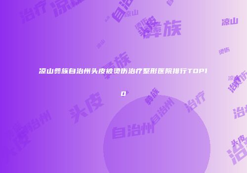 凉山彝族自治州头皮被烫伤治疗整形医院排行TOP10