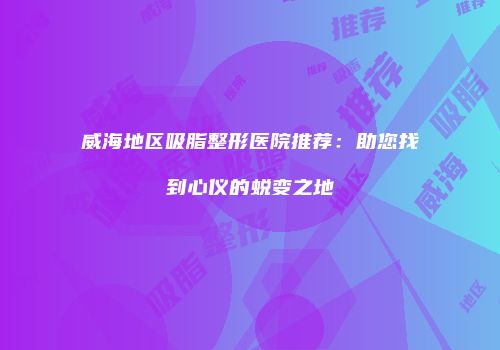 威海地区吸脂整形医院推荐：助您找到心仪的蜕变之地
