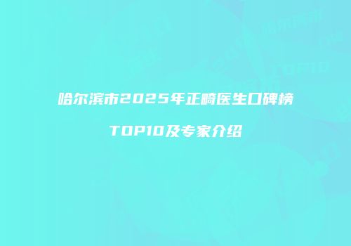 哈尔滨市2025年正畸医生口碑榜TOP10及专家介绍