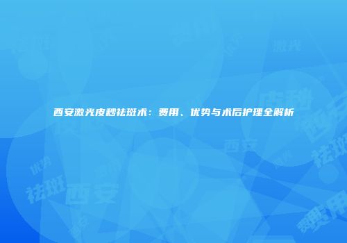西安激光皮秒祛斑术：费用、优势与术后护理全解析
