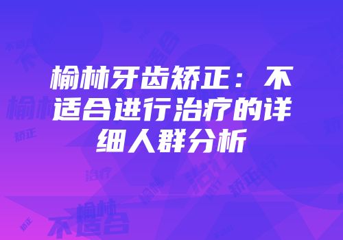 榆林牙齿矫正：不适合进行治疗的详细人群分析