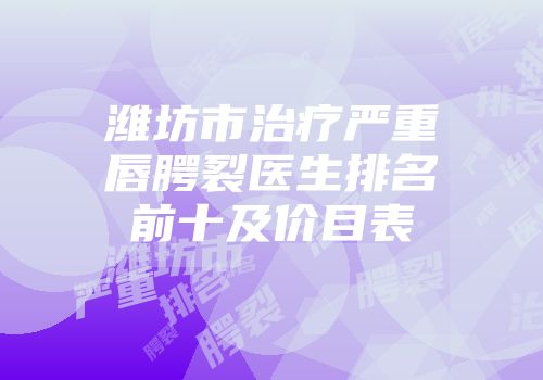潍坊市治疗严重唇腭裂医生排名前十及价目表