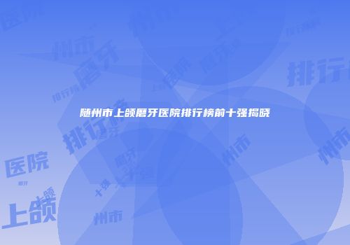 随州市上颌磨牙医院排行榜前十强揭晓