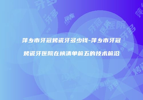 萍乡市牙冠烤瓷牙多少钱-萍乡市牙冠烤瓷牙医院在榜清单前五的技术前沿