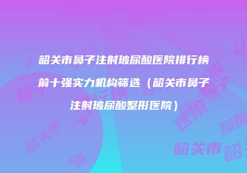 韶关市鼻子注射玻尿酸医院排行榜前十强实力机构筛选（韶关市鼻子注射玻尿酸整形医院）