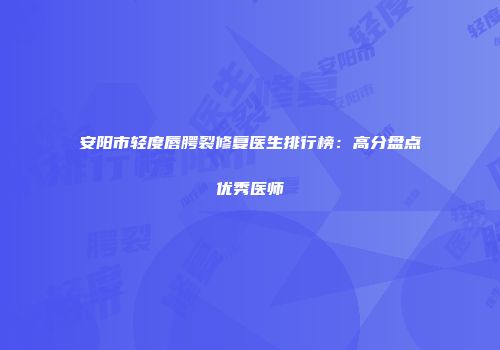 安阳市轻度唇腭裂修复医生排行榜：高分盘点优秀医师