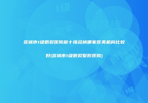 宣城市1级唇裂医院前十排名榜哪家医美机构比较好(宣城市1级唇裂整形医院)