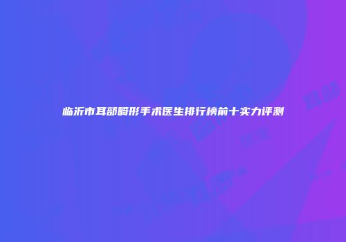 临沂市耳部畸形手术医生排行榜前十实力评测