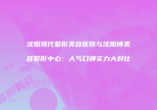 沈阳现代整形美容医院与沈阳博美容整形中心：人气口碑实力大对比