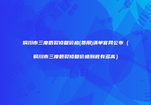 铜川市三度唇裂修复价格(费用)清单官网公布（铜川市三度唇裂修复价格到底有多高）