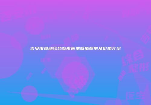 吉安市鼻部综合整形医生权威榜单及价格介绍