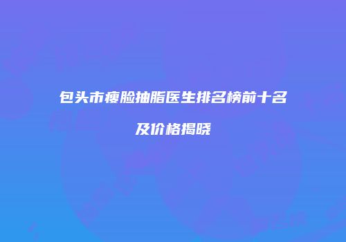包头市瘦脸抽脂医生排名榜前十名及价格揭晓