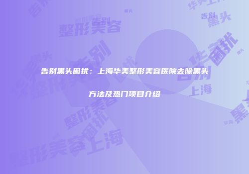 告别黑头困扰：上海华美整形美容医院去除黑头方法及热门项目介绍