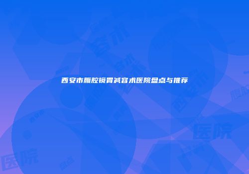 西安市腹腔镜胃减容术医院盘点与推荐
