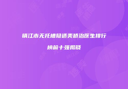 镇江市无托槽隐适美矫治医生排行榜前十强揭晓