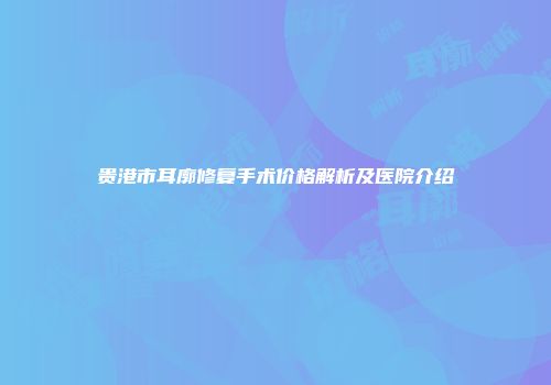 贵港市耳廓修复手术价格解析及医院介绍