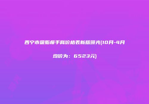 西宁市吸脂瘦手臂价格表新版曝光(10月-4月均价为：6523元)