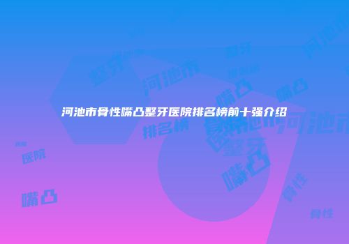 河池市骨性嘴凸整牙医院排名榜前十强介绍