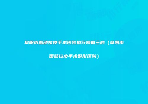 阜阳市面部拉皮手术医院排行榜前三的（阜阳市面部拉皮手术整形医院）