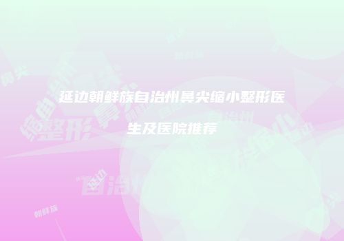 延边朝鲜族自治州鼻尖缩小整形医生及医院推荐