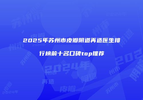 2025年苏州市皮瓣阴道再造医生排行榜前十名口碑top推荐