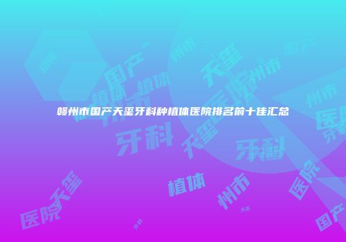 赣州市国产天玺牙科种植体医院排名前十佳汇总