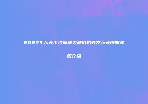 2025年东莞市玻尿酸美肤价格表发布及医院详细介绍