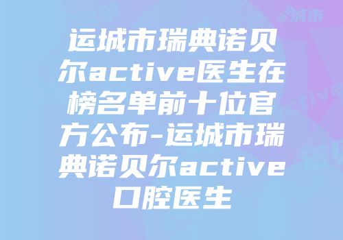 运城市瑞典诺贝尔active医生在榜名单前十位官方公布-运城市瑞典诺贝尔active口腔医生