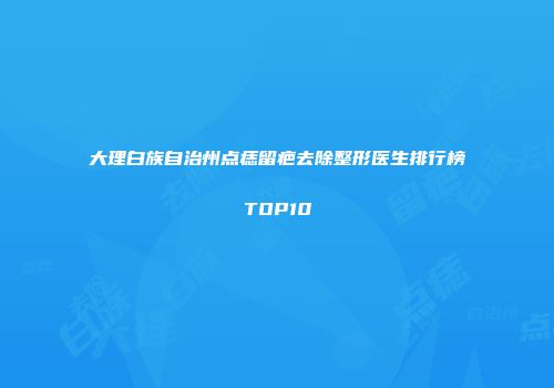 大理白族自治州点痣留疤去除整形医生排行榜TOP10