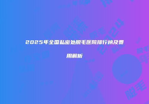 2025年全国私密处脱毛医院排行榜及费用解析