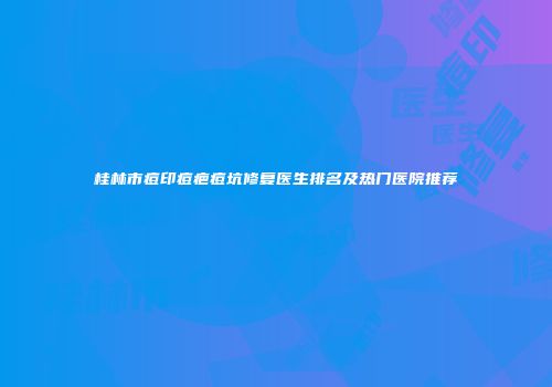 桂林市痘印痘疤痘坑修复医生排名及热门医院推荐