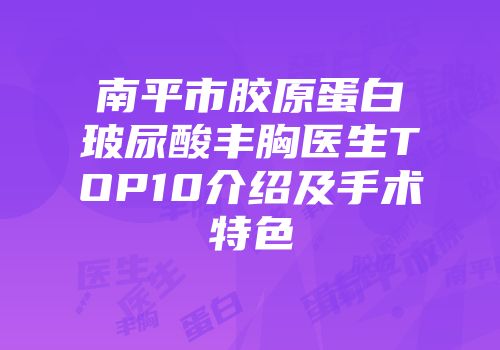 南平市胶原蛋白玻尿酸丰胸医生TOP10介绍及手术特色