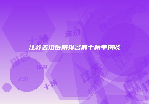 江苏去斑医院排名前十榜单揭晓