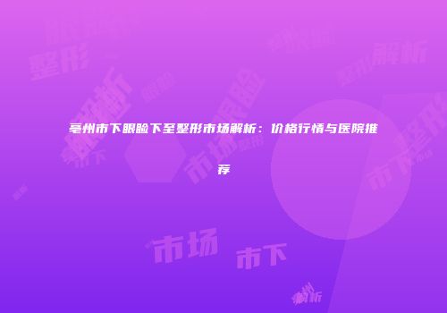 亳州市下眼睑下至整形市场解析：价格行情与医院推荐