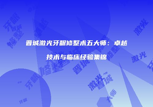 晋城激光牙龈修整术五大师：卓越技术与临床经验集锦