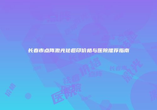长春市点阵激光祛痘印价格与医院推荐指南